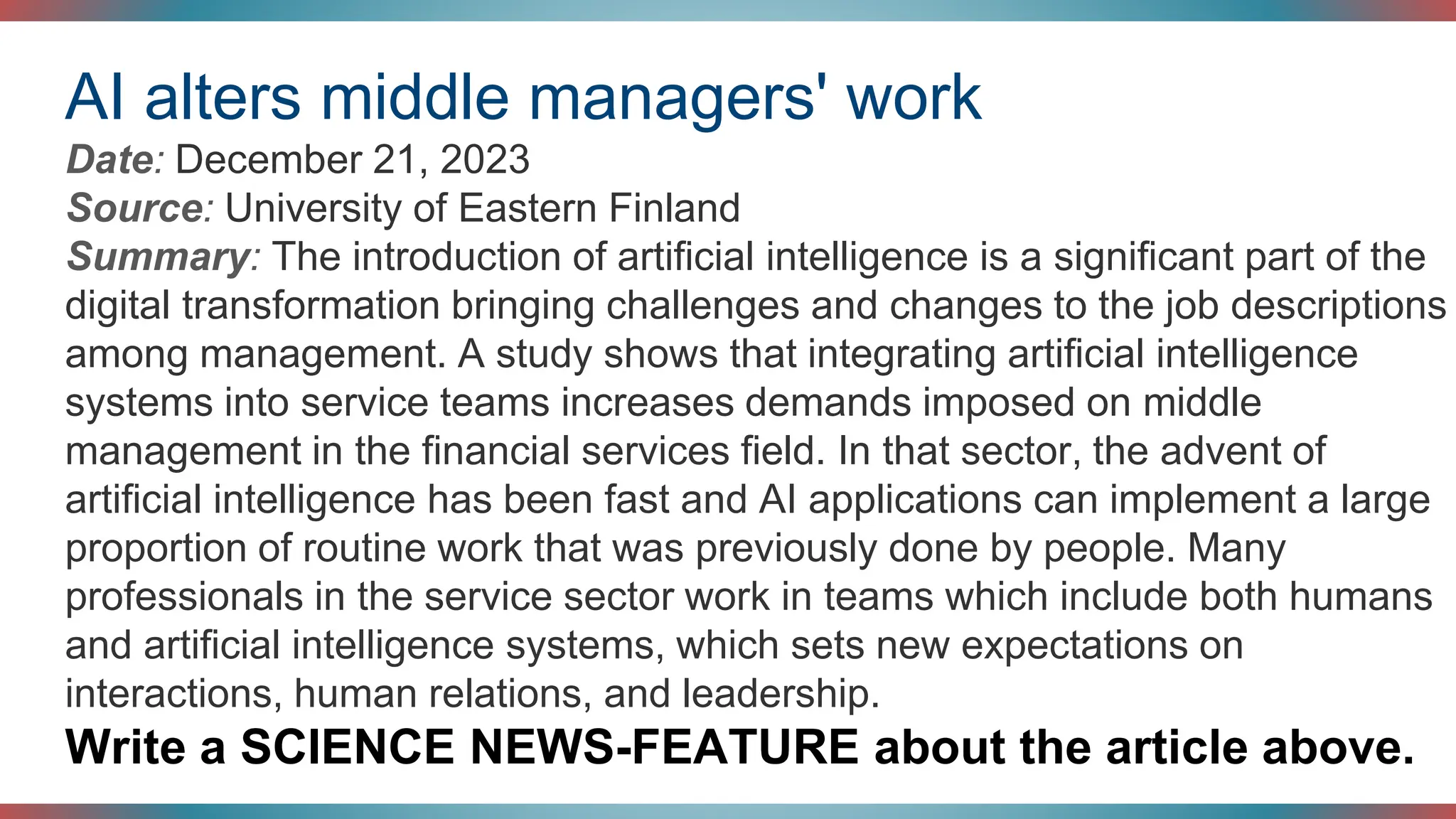 AI alters middle managers' work
Date: December 21, 2023
Source: University of Eastern Finland
Summary: The introduction of artificial intelligence is a significant part of the
digital transformation bringing challenges and changes to the job descriptions
among management. A study shows that integrating artificial intelligence
systems into service teams increases demands imposed on middle
management in the financial services field. In that sector, the advent of
artificial intelligence has been fast and AI applications can implement a large
proportion of routine work that was previously done by people. Many
professionals in the service sector work in teams which include both humans
and artificial intelligence systems, which sets new expectations on
interactions, human relations, and leadership.
Write a SCIENCE NEWS-FEATURE about the article above.
 
