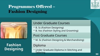 Programmes Offered –
Fashion Designing
10
Fashion
Designing
Under Graduate Courses
• B. Sc (Fashion Designing)
• B. Voc (Fashion Styling and Grooming)
Post Graduate Courses
• M. Sc (Fashion Designing & Merchandising)
Diploma
• Under Graduate Diploma in Stitching and
Tailoring
 
