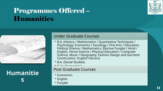 Programmes Offered –
Humanities
11
Humanitie
s
Under Graduate Courses
• B.A. (History / Mathematics / Quantitative Techniques /
Psychology, Economics / Sociology / Fine Arts / Education,
Political Science / Mathematics, Elective Punjabi / Hindi /
English, Home Science / Physical Education / Computer
Science, Music / Geography, Fashion Design and Garment
Construction, English Honors)
• B.A. (Social Studies)
• B. Sc (Economics)
Post Graduate Courses
• Economics
• English
• Punjabi
 