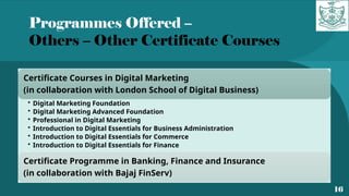 Programmes Offered –
Others – Other Certificate Courses
16
Certificate Courses in Digital Marketing
(in collaboration with London School of Digital Business)
• Digital Marketing Foundation
• Digital Marketing Advanced Foundation
• Professional in Digital Marketing
• Introduction to Digital Essentials for Business Administration
• Introduction to Digital Essentials for Commerce
• Introduction to Digital Essentials for Finance
Certificate Programme in Banking, Finance and Insurance
(in collaboration with Bajaj FinServ)
 