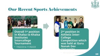 Our Recent Sports Achievements
Overall 1st
position
in Khalsa to Khalsa
Institutes
Intercollege
Tournament
• 7/02/23 to 11/02/23
2nd
position in
Athletic Inter-
College
Competition which
was held at Guru
Nanak Dev
University
• 20/12/22 to 23/12/22
26
 