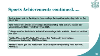 Sports Achievements continued…..
Boxing team got 1st Position in Intercollege Boxing Championship held on Oct
26-27, 2021.
KCW winner in Softball Intercollege Championship held at Guru Nanak Dev
University Amritsar From Dec 10-12, 2021.
College won 3rd Position in Kabaddi Intercollege held at GNDU Amritsar on Nov
7-9, 2021
Football Team and Volleyball Team got 3rd Position in Intercollege
Championships held at GNDU Amritsar.
Athletics Team got 2nd Position in Intercollege Championship held at GNDU
Amritsar.
29
 