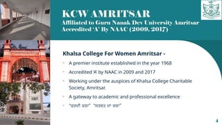 KCW AMRITSAR
Affiliated to Guru Nanak Dev University Amritsar
Accredited ‘A’ By NAAC (2009, 2017)
Khalsa College For Women Amritsar -
• A premier institute established in the year 1968
• Accredited ‘A’ by NAAC in 2009 and 2017
• Working under the auspices of Khalsa College Charitable
Society, Amritsar.
• A gateway to academic and professional excellence
• “ ” “ ”
ਚੜਦੀ ਕਲਾ ਸਰਬਤ ਦਾ ਭਲਾ
4
 