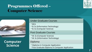 Programmes Offered –
Computer Science
7
Computer
Science
Under Graduate Courses
• BCA
• B. Sc (Information Technology)
• B. Sc (Computer Science)
Post Graduate Courses
• M. Sc (Computer Science)
• M. Sc (Information Technology)
Diploma
• Diploma in Computer Application
• Post Graduate Diploma in Computer Application
 