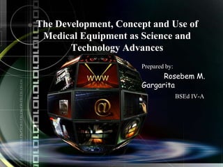 The Development, Concept and Use of 
Medical Equipment as Science and 
Technology Advances 
Prepared by: 
Rosebem M. 
Gargarita 
BSEd IV-A 
 