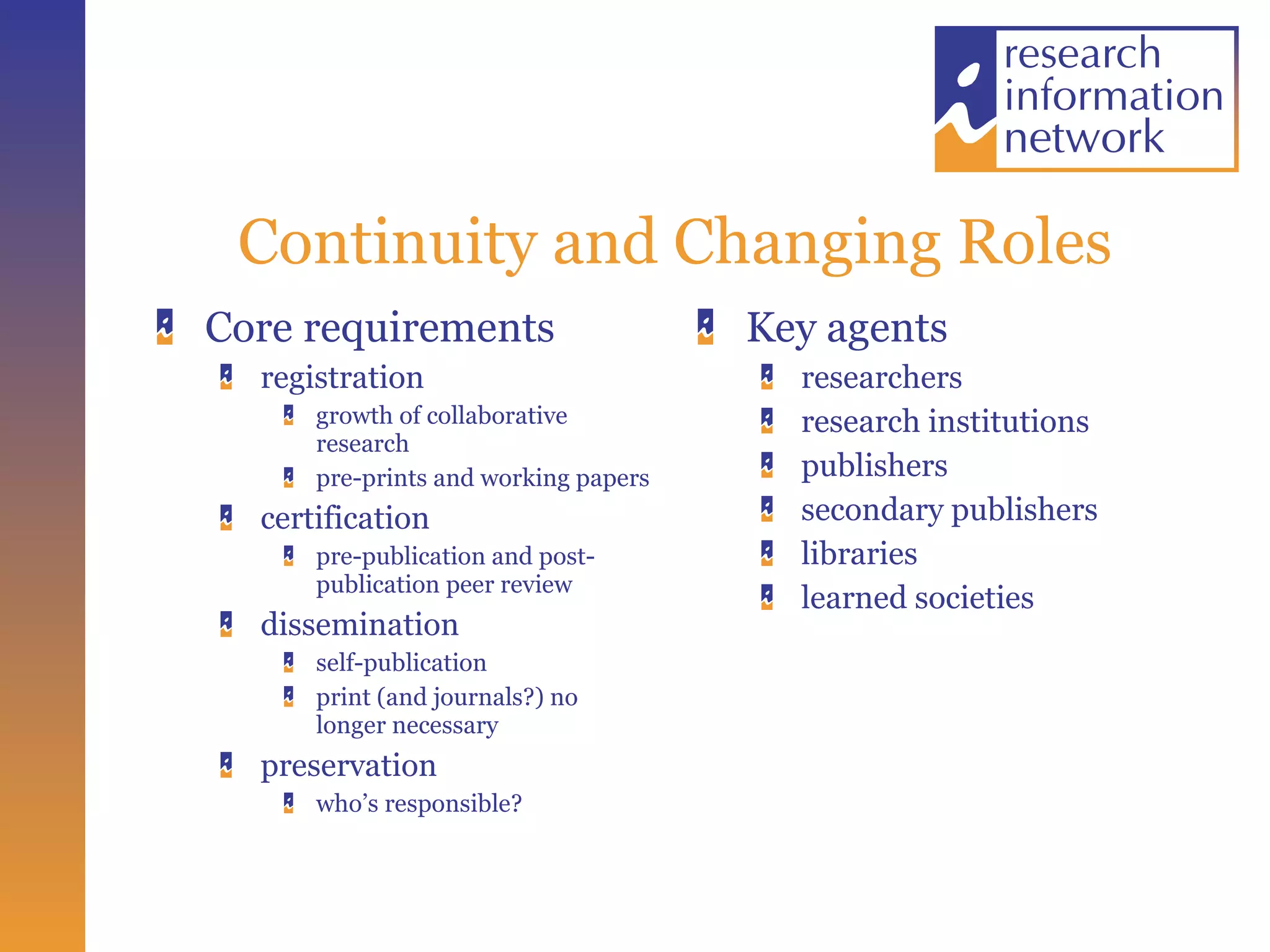 Continuity and Changing Roles Core requirements registration growth of collaborative research pre-prints and working papers certification pre-publication and post-publication peer review dissemination  self-publication print (and journals?) no longer necessary preservation  who’s responsible? Key agents researchers research institutions publishers secondary publishers libraries learned societies 