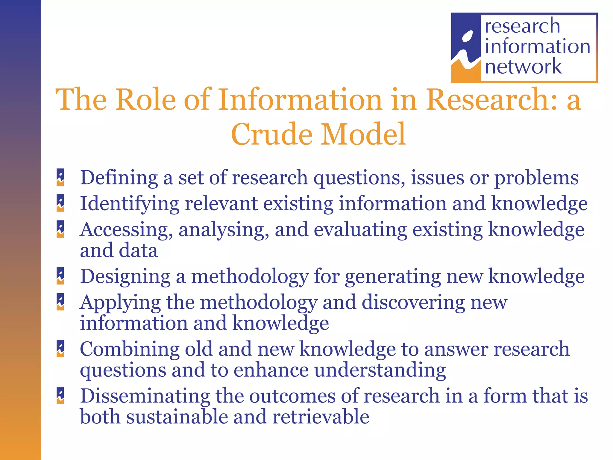 The Role of Information in Research: a Crude Model Defining a set of research questions, issues or problems Identifying relevant existing information and knowledge Accessing, analysing, and evaluating existing knowledge and data Designing a methodology for generating new knowledge Applying the methodology and discovering new information and knowledge Combining old and new knowledge to answer research questions and to enhance understanding Disseminating the outcomes of research in a form that is both sustainable and retrievable 