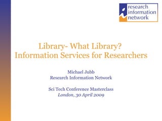 Library- What Library?  Information Services for Researchers  Michael Jubb Research Information Network Sci Tech Conference Masterclass London, 30 April 2009 