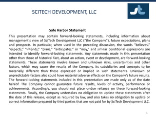 SCITECH DEVELOPMENT, LLC
This presentation may contain forward-looking statements, including information about
management's view of SciTech Development LLC (“the Company”), future expectations, plans
and prospects. In particular, when used in the preceding discussion, the words “believes,”
“expects,” “intends,” “plans,” “anticipates,” or “may,” and similar conditional expressions are
intended to identify forward-looking statements. Any statements made in this presentation
other than those of historical fact, about an action, event or development, are forward-looking
statements. These statements involve known and unknown risks, uncertainties and other
factors, which may cause the results of the Company, its subsidiaries and concepts to be
materially different than those expressed or implied in such statements. Unknown or
unpredictable factors also could have material adverse effects on the Company’s future results.
The forward-looking statements included in this presentation are made only as of the date
hereof. The Company cannot guarantee future results, levels of activity, performance or
achievements. Accordingly, you should not place undue reliance on these forward-looking
statements. Finally, the Company undertakes no obligation to update these statements after
the date of this release, except as required by law, and also takes no obligation to update or
correct information prepared by third parties that are not paid for by SciTech Development LLC.
1
Safe Harbor Statement
 