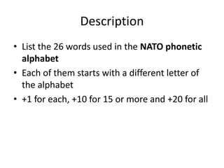 Description
• List the 26 words used in the NATO phonetic
alphabet
• Each of them starts with a different letter of
the alphabet
• +1 for each, +10 for 15 or more and +20 for all

 