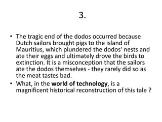3.
• The tragic end of the dodos occurred because
Dutch sailors brought pigs to the island of
Mauritius, which plundered the dodos' nests and
ate their eggs and ultimately drove the birds to
extinction. It is a misconception that the sailors
ate the dodos themselves - they rarely did so as
the meat tastes bad.
• What, in the world of technology, is a
magnificent historical reconstruction of this tale ?

 