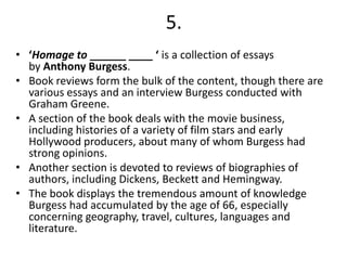 5.
• ‘Homage to ______ ____ ‘ is a collection of essays
by Anthony Burgess.
• Book reviews form the bulk of the content, though there are
various essays and an interview Burgess conducted with
Graham Greene.
• A section of the book deals with the movie business,
including histories of a variety of film stars and early
Hollywood producers, about many of whom Burgess had
strong opinions.
• Another section is devoted to reviews of biographies of
authors, including Dickens, Beckett and Hemingway.
• The book displays the tremendous amount of knowledge
Burgess had accumulated by the age of 66, especially
concerning geography, travel, cultures, languages and
literature.

 