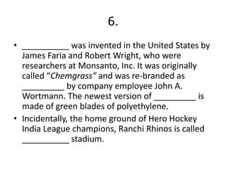 6.
• __________ was invented in the United States by
James Faria and Robert Wright, who were
researchers at Monsanto, Inc. It was originally
called “Chemgrass” and was re-branded as
_________ by company employee John A.
Wortmann. The newest version of _________ is
made of green blades of polyethylene.
• Incidentally, the home ground of Hero Hockey
India League champions, Ranchi Rhinos is called
__________ stadium.

 