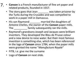 7.

• Canson is a French manufacturer of fine art paper and
related products, founded in 1557.
• The story goes that Jean _______ was taken prisoner by
the Turks during the Crusades and was compelled to
work in a paper mill in Damascus.
• His son Raymond _______ married the daughters of
Antoine Chelles, the owner of the Canson paper mills.
The _________ family subsequently ran the mills.
• Raymond’s grandsons Joseph and Jacques were brilliant
inventors. They developed the Bleu de Prusse colour
and a new device to raise water. But their most famous
invention is something else, which has been referenced
in the logo of Canson since 1784, when the paper mills
were granted the name "Manufacture Royale"
• FITB, i.e. give me the surname
• Logo of Canson on next slide.

 