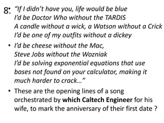 •
8.

“If I didn’t have you, life would be blue
I’d be Doctor Who without the TARDIS
A candle without a wick, a Watson without a Crick
I’d be one of my outfits without a dickey
• I’d be cheese without the Mac,
Steve Jobs without the Wozniak
I’d be solving exponential equations that use
bases not found on your calculator, making it
much harder to crack…”
• These are the opening lines of a song
orchestrated by which Caltech Engineer for his
wife, to mark the anniversary of their first date ?

 