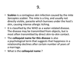 9.
• Scabies is a contagious skin infection caused by the mite
Sarcoptes scabiei. The mite is a tiny, and usually not
directly visible, parasite which burrows under the host's
skin, causing intense allergic itching.
• It is classified by the WHO as a water-related disease.
The disease may be transmitted from objects, but is
most often transmitted by direct skin-to-skin contact.
• The colloquial name for this disease is also
a psychological term that suggests that happiness in a
relationship declines after certain number of years of
a marriage.
• What is the colloquial name ?

 
