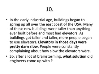10.
• In the early industrial age, buildings began to
spring up all over the east coast of the USA. Many
of these new buildings were taller than anything
ever built before and most had elevators. As
buildings got taller and taller, more people began
to use elevators. Elevators in those days were
pretty darn slow. People were constantly
complaining about how slow the elevators were.
• So, after a lot of brainstorming, what solution did
engineers come up with ?

 