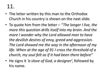 11.
• The letter written by this man to the Orthodox
Church in his country is shown on the next slide.
• To quote him from the letter – “The longer I live, the
more this question drills itself into my brain. And the
more I wonder why the Lord allowed man to have
the devilish desires of envy, greed and aggression.
The Lord showed me the way in the afternoon of my
life. When at the age of 91 I cross the threshold of a
church, my soul felt as if it had been there before”
• He signs it 'a slave of God, a designer‘, followed by
his name.

 