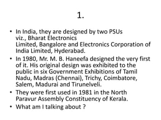 1.
• In India, they are designed by two PSUs
viz., Bharat Electronics
Limited, Bangalore and Electronics Corporation of
India Limited, Hyderabad.
• In 1980, Mr. M. B. Haneefa designed the very first
of it. His original design was exhibited to the
public in six Government Exhibitions of Tamil
Nadu, Madras (Chennai), Trichy, Coimbatore,
Salem, Madurai and Tirunelveli.
• They were first used in 1981 in the North
Paravur Assembly Constituency of Kerala.
• What am I talking about ?

 