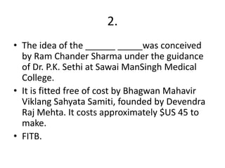 2.
• The idea of the ______ _____was conceived
by Ram Chander Sharma under the guidance
of Dr. P.K. Sethi at Sawai ManSingh Medical
College.
• It is fitted free of cost by Bhagwan Mahavir
Viklang Sahyata Samiti, founded by Devendra
Raj Mehta. It costs approximately $US 45 to
make.
• FITB.

 