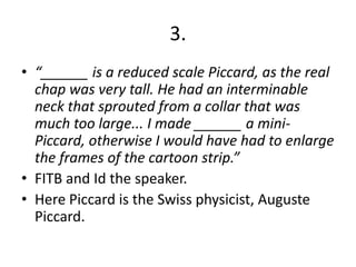 3.
• “______ is a reduced scale Piccard, as the real
chap was very tall. He had an interminable
neck that sprouted from a collar that was
much too large... I made ______ a miniPiccard, otherwise I would have had to enlarge
the frames of the cartoon strip.”
• FITB and Id the speaker.
• Here Piccard is the Swiss physicist, Auguste
Piccard.

 