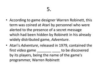 5.
• According to game designer Warren Robinett, this
term was coined at Atari by personnel who were
alerted to the presence of a secret message
which had been hidden by Robinett in his already
widely distributed game, Adventure.
• Atari's Adventure, released in 1979, contained the
first video game _______ ____ to be discovered
by its players, being the name of the game's
programmer, Warren Robinett

 
