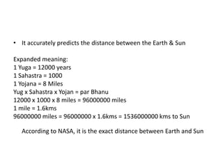 • It accurately predicts the distance between the Earth & Sun

Expanded meaning:
1 Yuga = 12000 years
1 Sahastra = 1000
1 Yojana = 8 Miles
Yug x Sahastra x Yojan = par Bhanu
12000 x 1000 x 8 miles = 96000000 miles
1 mile = 1.6kms
96000000 miles = 96000000 x 1.6kms = 1536000000 kms to Sun
According to NASA, it is the exact distance between Earth and Sun

 