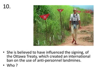 10.

• She is believed to have influenced the signing, of
the Ottawa Treaty, which created an international
ban on the use of anti-personnel landmines.
• Who ?

 