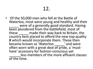 12.
• Of the 50,000 men who fell at the Battle of
Waterloo, most were young and healthy and their
_____ were of a generally good standard. Having
been plundered from the battlefield, most of
these _____ made their way back to Britain, the
country best placed to afford the new top-quality
X which would incorporate them. These then
became known as 'Waterloo _____' and were
often worn with a great deal of pride, a 'musthave' accessory for fashion-conscious yet
______less members of the more affluent classes
of the time.

 