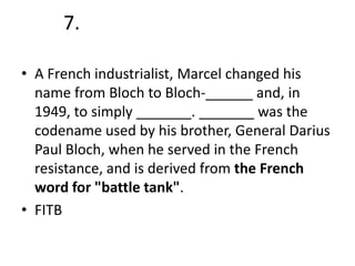 7.
• A French industrialist, Marcel changed his
name from Bloch to Bloch-______ and, in
1949, to simply _______. _______ was the
codename used by his brother, General Darius
Paul Bloch, when he served in the French
resistance, and is derived from the French
word for "battle tank".
• FITB

 