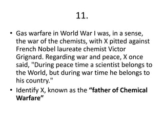 11.
• Gas warfare in World War I was, in a sense,
the war of the chemists, with X pitted against
French Nobel laureate chemist Victor
Grignard. Regarding war and peace, X once
said, "During peace time a scientist belongs to
the World, but during war time he belongs to
his country."
• Identify X, known as the “father of Chemical
Warfare”

 