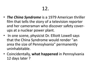 12.
• The China Syndrome is a 1979 American thriller
film that tells the story of a television reporter
and her cameraman who discover safety coverups at a nuclear power plant.
• In one scene, physicist Dr. Elliott Lowell says
that the China Syndrome would render "an
area the size of Pennsylvania" permanently
uninhabitable.
• Coincidentally, what happened in Pennsylvania
12 days later ?

 