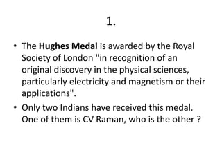 1.
• The Hughes Medal is awarded by the Royal
Society of London "in recognition of an
original discovery in the physical sciences,
particularly electricity and magnetism or their
applications".
• Only two Indians have received this medal.
One of them is CV Raman, who is the other ?

 