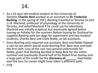 14.
• As a 22-year-old medical student at the University of
Toronto, Charles Best worked as an assistant to Dr. Frederick
Banting. In the spring of 1921, Banting travelled to Toronto to visit
J.J.R. Macleod, professor of physiology at the University of
Toronto, and asked Macleod if he could use his laboratory.
Macleod was initially sceptical, but eventually agreed before
leaving on holiday for the summer. Before leaving for Scotland he
supplied Banting with ten dogs for experiment and two medical
students, Charles Best and Clark Noble, as lab assistants.
• Since Banting only required one assistant, Best and Noble flipped
a coin to see which would assist Banting first. Best won and took
the first shift. Loss of the coin toss proved unfortunate for
Noble, given that Banting decided to keep Best for the entire
summer and eventually shared half of his Nobel Prize money and
a large part of the credit for the discovery of ______. Had Noble
won the toss his career might have taken a different path.
• FITB

 