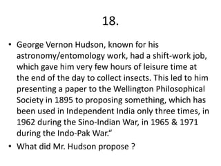18.
• George Vernon Hudson, known for his
astronomy/entomology work, had a shift-work job,
which gave him very few hours of leisure time at
the end of the day to collect insects. This led to him
presenting a paper to the Wellington Philosophical
Society in 1895 to proposing something, which has
been used in Independent India only three times, in
1962 during the Sino-Indian War, in 1965 & 1971
during the Indo-Pak War.“
• What did Mr. Hudson propose ?

 
