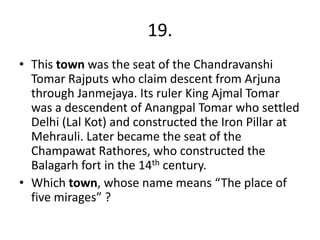 19.
• This town was the seat of the Chandravanshi
Tomar Rajputs who claim descent from Arjuna
through Janmejaya. Its ruler King Ajmal Tomar
was a descendent of Anangpal Tomar who settled
Delhi (Lal Kot) and constructed the Iron Pillar at
Mehrauli. Later became the seat of the
Champawat Rathores, who constructed the
Balagarh fort in the 14th century.
• Which town, whose name means “The place of
five mirages” ?

 