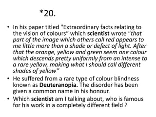 *20.
• In his paper titled "Extraordinary facts relating to
the vision of colours“ which scientist wrote “that
part of the image which others call red appears to
me little more than a shade or defect of light. After
that the orange, yellow and green seem one colour
which descends pretty uniformly from an intense to
a rare yellow, making what I should call different
shades of yellow”
• He suffered from a rare type of colour blindness
known as Deuteranopia. The disorder has been
given a common name in his honour.
• Which scientist am I talking about, who is famous
for his work in a completely different field ?

 