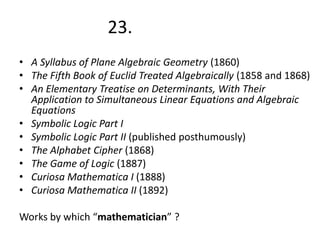 23.
• A Syllabus of Plane Algebraic Geometry (1860)
• The Fifth Book of Euclid Treated Algebraically (1858 and 1868)
• An Elementary Treatise on Determinants, With Their
Application to Simultaneous Linear Equations and Algebraic
Equations
• Symbolic Logic Part I
• Symbolic Logic Part II (published posthumously)
• The Alphabet Cipher (1868)
• The Game of Logic (1887)
• Curiosa Mathematica I (1888)
• Curiosa Mathematica II (1892)
Works by which “mathematician” ?

 