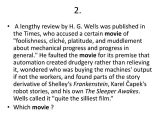 2.
• A lengthy review by H. G. Wells was published in
the Times, who accused a certain movie of
"foolishness, cliché, platitude, and muddlement
about mechanical progress and progress in
general." He faulted the movie for its premise that
automation created drudgery rather than relieving
it, wondered who was buying the machines' output
if not the workers, and found parts of the story
derivative of Shelley‘s Frankenstein, Karel Čapek's
robot stories, and his own The Sleeper Awakes.
Wells called it "quite the silliest film.“
• Which movie ?

 
