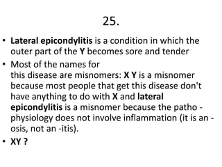 25.
• Lateral epicondylitis is a condition in which the
outer part of the Y becomes sore and tender
• Most of the names for
this disease are misnomers: X Y is a misnomer
because most people that get this disease don't
have anything to do with X and lateral
epicondylitis is a misnomer because the patho physiology does not involve inflammation (it is an osis, not an -itis).
• XY ?

 