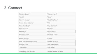 3. Connect
"Dancing Queen" "Rumour Has It"
"Cecilia" "Sorry"
"Hard To Handle" "Rock This Town"
"Sweet Home Alabama" "Fly"
"Rock Your Body" "Hips Don’t Lie"
"I Will Survive" "Work It"
"MMMBop" "Stayin’ Alive”
"Gives You Hell" "Suddenly I See"
"History of Rap" "Crazy"
"Girls Just Want to Have Fun" "Spirit In the Sky"
"Crazy in Love" "Man in the Mirror"
"Just Dance" "One Week"
"Something Just Like This" "Another Brick in the Wall"
 