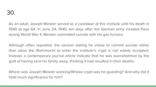30.
As an adult, Joseph Meister served as a caretaker at this institute until his death in
1940 at age 64. In June 24, 1940, ten days after the German army invaded Paris
during World War II, Meister committed suicide with his gas furnace.
Although often repeated, the version stating he chose to commit suicide rather
than allow the Wehrmacht to enter the institute’s crypt is not widely accepted.
Instead, a contemporary journal article indicate that he was overwhelmed by the
guilt of having sent his family away, thinking it had resulted in their deaths.
Where was Joseph Meister working/Whose crypt was he guarding? And why did it
hold much significance for him?
 
