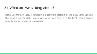 31. What are we talking about?
Rene Laennec, in 1816, to overcome a common problem of the age, came up with
the device on the right, which was given out free, with his book which taught
people the technique of auscultation.
 