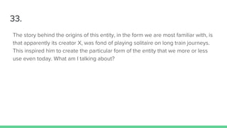 33.
The story behind the origins of this entity, in the form we are most familiar with, is
that apparently its creator X, was fond of playing solitaire on long train journeys.
This inspired him to create the particular form of the entity that we more or less
use even today. What am I talking about?
 