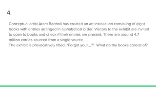 4.
Conceptual artist Aram Bartholl has created an art installation consisting of eight
books with entries arranged in alphabetical order. Visitors to the exhibit are invited
to open to books and check if their entries are present. There are around 4.7
million entries sourced from a single source.
The exhibit is provocatively titled, “Forgot your _?”. What do the books consist of?
 