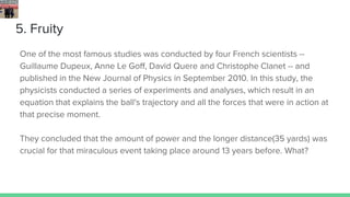 5. Fruity
One of the most famous studies was conducted by four French scientists --
Guillaume Dupeux, Anne Le Goff, David Quere and Christophe Clanet -- and
published in the New Journal of Physics in September 2010. In this study, the
physicists conducted a series of experiments and analyses, which result in an
equation that explains the ball's trajectory and all the forces that were in action at
that precise moment.
They concluded that the amount of power and the longer distance(35 yards) was
crucial for that miraculous event taking place around 13 years before. What?
 