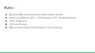 Rules :
● Because QMs were too lazy to make written rounds :
● Pounce and Bounce Qs. 1 – 17 Clockwise, Q 17 - 34 Anticlockwise
● +10/0 on Bounce
● +15/-5 on Pounce.
● QMs are the creator and destroyer of the universes.
 