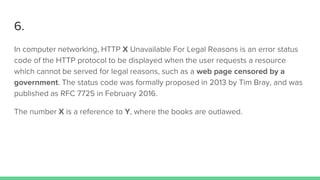 6.
In computer networking, HTTP X Unavailable For Legal Reasons is an error status
code of the HTTP protocol to be displayed when the user requests a resource
which cannot be served for legal reasons, such as a web page censored by a
government. The status code was formally proposed in 2013 by Tim Bray, and was
published as RFC 7725 in February 2016.
The number X is a reference to Y, where the books are outlawed.
 