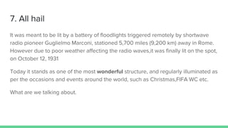 7. All hail
It was meant to be lit by a battery of floodlights triggered remotely by shortwave
radio pioneer Guglielmo Marconi, stationed 5,700 miles (9,200 km) away in Rome.
However due to poor weather affecting the radio waves,it was finally lit on the spot,
on October 12, 1931
Today it stands as one of the most wonderful structure, and regularly illuminated as
per the occasions and events around the world, such as Christmas,FIFA WC etc.
What are we talking about.
 