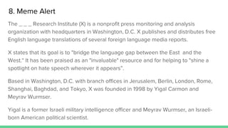 The _ _ _ Research Institute (X) is a nonprofit press monitoring and analysis
organization with headquarters in Washington, D.C. X publishes and distributes free
English language translations of several foreign language media reports.
X states that its goal is to "bridge the language gap between the East and the
West.“ It has been praised as an "invaluable" resource and for helping to "shine a
spotlight on hate speech wherever it appears”.
Based in Washington, D.C. with branch offices in Jerusalem, Berlin, London, Rome,
Shanghai, Baghdad, and Tokyo, X was founded in 1998 by Yigal Carmon and
Meyrav Wurmser.
Yigal is a former Israeli military intelligence officer and Meyrav Wurmser, an Israeli-
born American political scientist.
8. Meme Alert
 